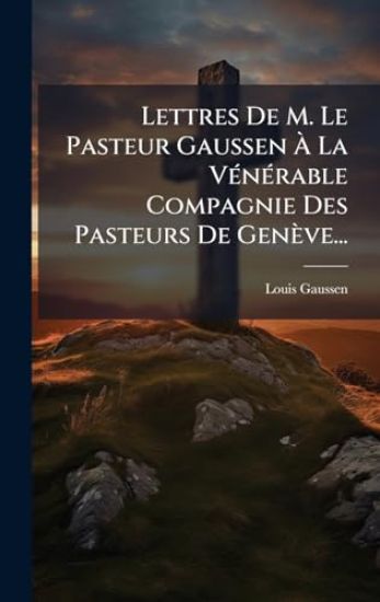 Lettres De M. Le Pasteur Gaussen Ã? La VÃ(c)nÃ(c)rable Compagnie Des Pasteurs De Genève...