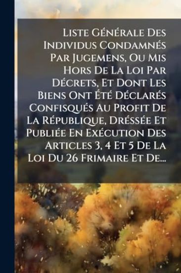 Liste GÃ(c)nÃ(c)rale Des Individus CondamnÃ(c)s Par Jugemens, Ou Mis Hors De La Loi Par DÃ(c)crets, Et Dont Les Biens Ont Ã?tÃ(c) DÃ(c)clarÃ(c)s ConfisquÃ(c)s Au Profit De La RÃ(c)publique, DrÃ(c)ssÃ(c)e Et PubliÃ(c)e En ExÃ(c)cution Des Articles 3, 4