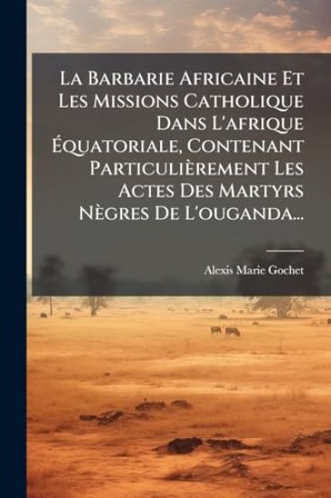 La Barbarie Africaine Et Les Missions Catholique Dans L'afrique Ã?quatoriale, Contenant Particulièrement Les Actes Des Martyrs Nègres De L'ouganda...