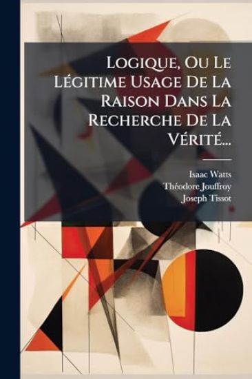 Logique, Ou Le LÃ(c)gitime Usage De La Raison Dans La Recherche De La VÃ(c)ritÃ(c)...