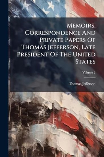 Memoirs, Correspondence And Private Papers Of Thomas Jefferson, Late President Of The United States