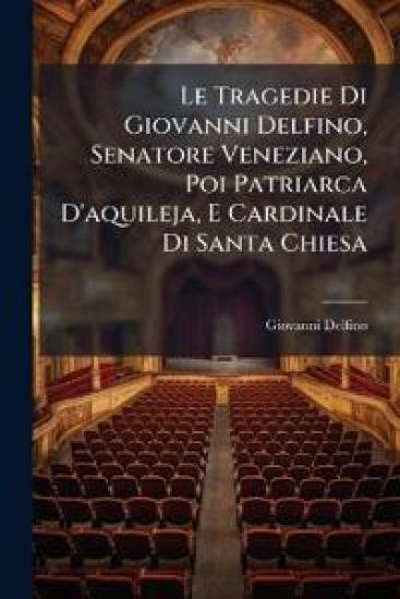 Le Tragedie Di Giovanni Delfino, Senatore Veneziano, Poi Patriarca D'aquileja, E Cardinale Di Santa Chiesa