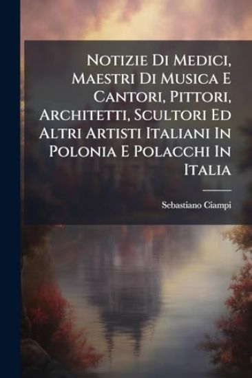 Notizie Di Medici, Maestri Di Musica E Cantori, Pittori, Architetti, Scultori Ed Altri Artisti Italiani In Polonia E Polacchi In Italia