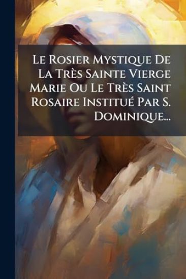 Le Rosier Mystique De La Très Sainte Vierge Marie Ou Le Très Saint Rosaire InstituÃ(c) Par S. Dominique...
