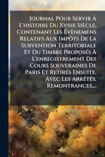 Journal Pour Servir Ã? L'histoire Du Xviiie Siècle, Contenant Les Ã?vènemens Relatifs Aux ImpÃ´ts De La Subvention Territoriale Et Du Timbre ProposÃ(c)s Ã? L'enregistrement Des Cours Souveraines De Paris Et RetirÃ(c)s Ensuite, Avec Les ArrÃa