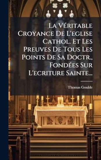 La VÃ(c)ritable Croyance De L'eglise Cathol. Et Les Preuves De Tous Les Points De Sa Doctr., FondÃ(c)es Sur L'ecriture Sainte...