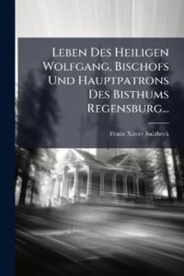 Leben Des Heiligen Wolfgang, Bischofs Und Hauptpatrons Des Bisthums Regensburg...