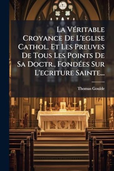 La VÃ(c)ritable Croyance De L'eglise Cathol. Et Les Preuves De Tous Les Points De Sa Doctr., FondÃ(c)es Sur L'ecriture Sainte...