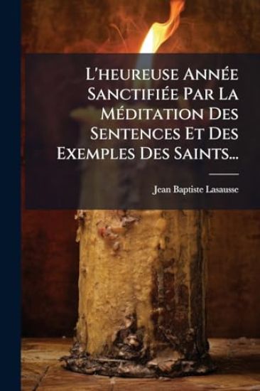L'heureuse AnnÃ(c)e SanctifiÃ(c)e Par La MÃ(c)ditation Des Sentences Et Des Exemples Des Saints...