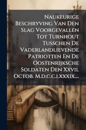 Naukeurige Beschryving Van Den Slag Voorgevallen Tot Turnhout Tusschen De Vaderlandlievende Patriotten En De Oostenrijksche Soldaten Den Xxvii. Octob. M.d.c.c.lxxxix....