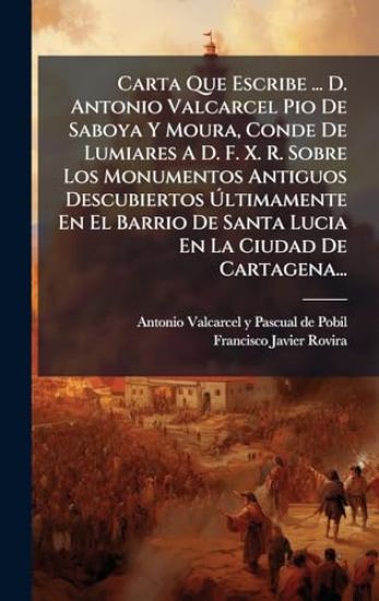 Carta Que Escribe ... D. Antonio Valcarcel Pio De Saboya Y Moura, Conde De Lumiares A D. F. X. R. Sobre Los Monumentos Antiguos Descubiertos Ã?ltimamente En El Barrio De Santa Lucia En La Ciudad De Cartagena...