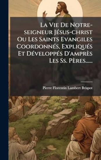 La Vie De Notre-seigneur JÃ(c)sus-christ Ou Les Saints Evangiles CoordonnÃ(c)s, ExpliquÃ(c)s Et DÃ(c)veloppÃ(c)s D'amprès Les Ss. Pères......