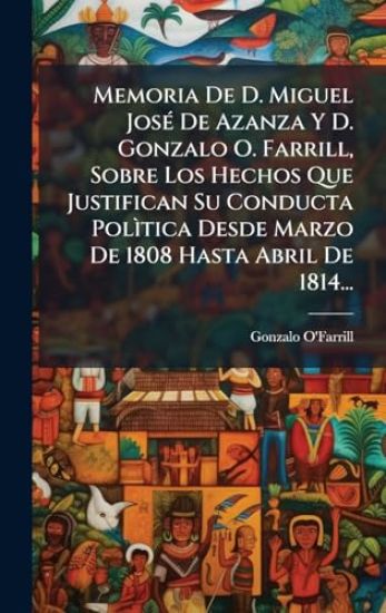 Memoria De D. Miguel JosÃ(c) De Azanza Y D. Gonzalo O. Farrill, Sobre Los Hechos Que Justifican Su Conducta PolÃ¬tica Desde Marzo De 1808 Hasta Abril De 1814...