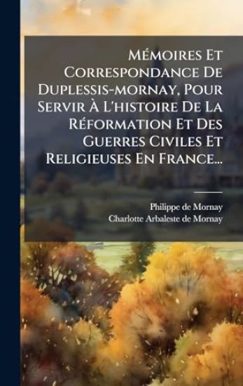 MÃ(c)moires Et Correspondance De Duplessis-mornay, Pour Servir Ã L'histoire De La RÃ(c)formation Et Des Guerres Civiles Et Religieuses En France