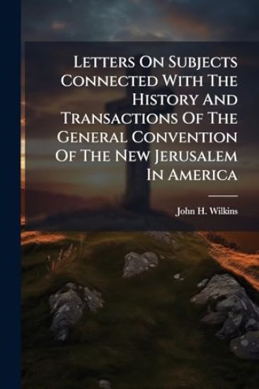 Letters On Subjects Connected With The History And Transactions Of The General Convention Of The New Jerusalem In America