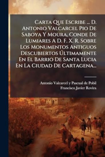 Carta Que Escribe ... D. Antonio Valcarcel Pio De Saboya Y Moura, Conde De Lumiares A D. F. X. R. Sobre Los Monumentos Antiguos Descubiertos Ã?ltimamente En El Barrio De Santa Lucia En La Ciudad De Cartagena...