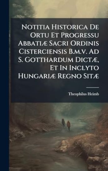 Notitia Historica De Ortu Et Progressu AbbatiÃ] Sacri Ordinis Cisterciensis B.m.v. Ad S. Gotthardum DictÃ], Et In Inclyto HungariÃ] Regno SitÃ]