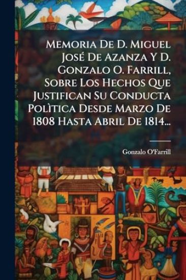 Memoria De D. Miguel JosÃ(c) De Azanza Y D. Gonzalo O. Farrill, Sobre Los Hechos Que Justifican Su Conducta PolÃ¬tica Desde Marzo De 1808 Hasta Abril De 1814...
