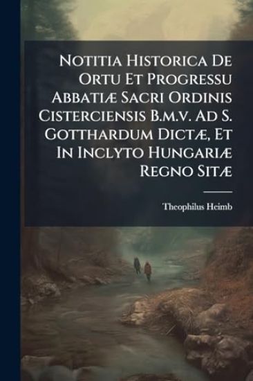 Notitia Historica De Ortu Et Progressu AbbatiÃ] Sacri Ordinis Cisterciensis B.m.v. Ad S. Gotthardum DictÃ], Et In Inclyto HungariÃ] Regno SitÃ]