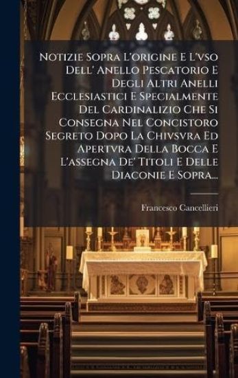 Notizie Sopra L'origine E L'vso Dell' Anello Pescatorio E Degli Altri Anelli Ecclesiastici E Specialmente Del Cardinalizio Che Si Consegna Nel Concist