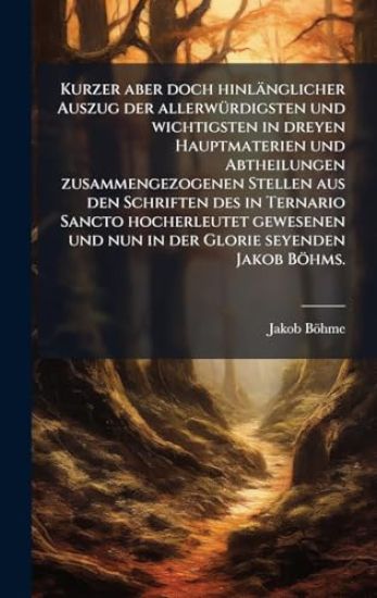 Kurzer aber doch hinlänglicher Auszug der allerwÃ1/4rdigsten und wichtigsten in dreyen Hauptmaterien und Abtheilungen zusammengezogenen Stellen aus den Schriften des in Ternario Sancto hocherleutet gewesenen und nun in der Glorie seyenden Jakob Böhms.
