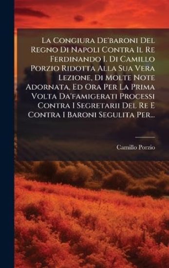 La Congiura De'baroni Del Regno Di Napoli Contra Il Re Ferdinando I. Di Camillo Porzio Ridotta Alla Sua Vera Lezione, Di Molte Note Adornata, Ed Ora Per La Prima Volta Da'famigerati Processi Contra I Segretarii Del Re E Contra I Baroni Segulita Per...