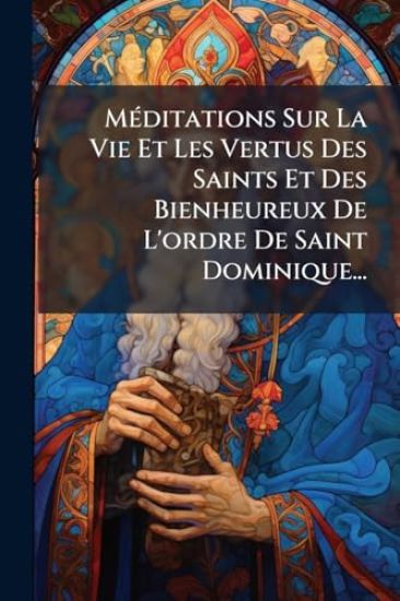 MÃ(c)ditations Sur La Vie Et Les Vertus Des Saints Et Des Bienheureux De L'ordre De Saint Dominique...