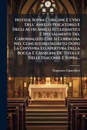 Notizie Sopra L'origine E L'vso Dell' Anello Pescatorio E Degli Altri Anelli Ecclesiastici E Specialmente Del Cardinalizio Che Si Consegna Nel Concistoro Segreto Dopo La Chivsvra Ed Apertvra Della Bocca E L'assegna De' Titoli E Delle Diaconie E Sopra...