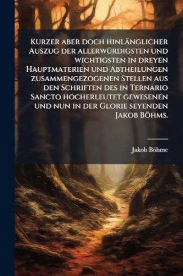 Kurzer aber doch hinlänglicher Auszug der allerwÃ1/4rdigsten und wichtigsten in dreyen Hauptmaterien und Abtheilungen zusammengezogenen Stellen aus den Schriften des in Ternario Sancto hocherleutet gewesenen und nun in der Glorie seyenden Jakob Böhms.
