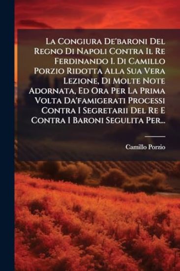 La Congiura De'baroni Del Regno Di Napoli Contra Il Re Ferdinando I. Di Camillo Porzio Ridotta Alla Sua Vera Lezione, Di Molte Note Adornata, Ed Ora Per La Prima Volta Da'famigerati Processi Contra I Segretarii Del Re E Contra I Baroni Segulita Per...