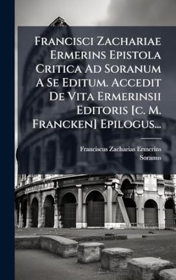 Francisci Zachariae Ermerins Epistola Critica Ad Soranum A Se Editum. Accedit De Vita Ermerinsii Editoris [c. M. Francken] Epilogus...