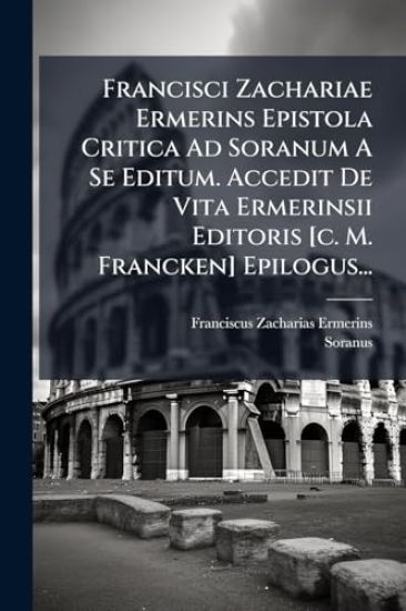Francisci Zachariae Ermerins Epistola Critica Ad Soranum A Se Editum. Accedit De Vita Ermerinsii Editoris [c. M. Francken] Epilogus...