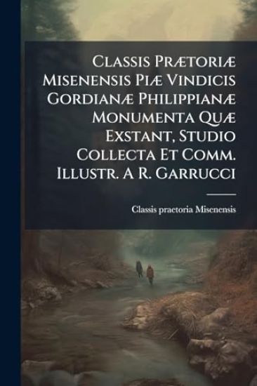 Classis PrÃ]toriÃ] Misenensis PiÃ] Vindicis GordianÃ] PhilippianÃ] Monumenta QuÃ] Exstant, Studio Collecta Et Comm. Illustr. A R. Garrucci
