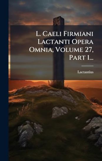L. Caeli Firmiani Lactanti Opera Omnia, Volume 27, Part 1...
