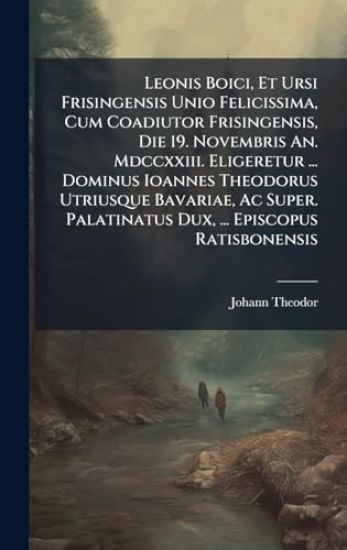 Leonis Boici, Et Ursi Frisingensis Unio Felicissima, Cum Coadiutor Frisingensis, Die 19. Novembris An. Mdccxxiii. Eligeretur ... Dominus Ioannes Theodorus Utriusque Bavariae, Ac Super. Palatinatus Dux, ... Episcopus Ratisbonensis