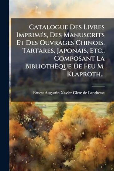 Catalogue Des Livres ImprimÃ(c)s, Des Manuscrits Et Des Ouvrages Chinois, Tartares, Japonais, Etc., Composant La Bibliothèque De Feu M. Klaproth...