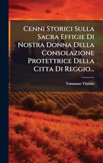 Cenni Storici Sulla Sacra Effigie Di Nostra Donna Della Consolazione Protettrice Della Citta Di Reggio...