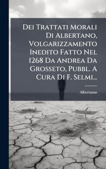 Dei Trattati Morali Di Albertano, Volgarizzamento Inedito Fatto Nel 1268 Da Andrea Da Grosseto, Pubbl. A Cura Di F. Selmi...