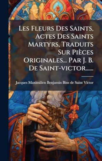 Les Fleurs Des Saints, Actes Des Saints Martyrs, Traduits Sur Pièces Originales... Par J. B. De Saint-victor......
