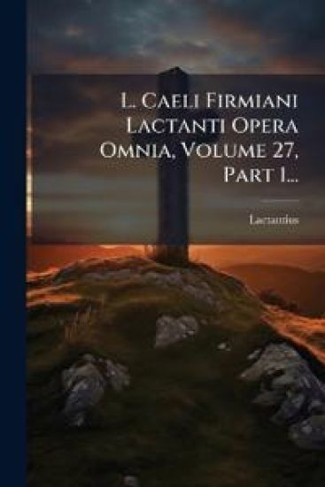 L. Caeli Firmiani Lactanti Opera Omnia, Volume 27, Part 1...