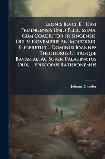 Leonis Boici, Et Ursi Frisingensis Unio Felicissima, Cum Coadiutor Frisingensis, Die 19. Novembris An. Mdccxxiii. Eligeretur ... Dominus Ioannes Theodorus Utriusque Bavariae, Ac Super. Palatinatus Dux, ... Episcopus Ratisbonensis