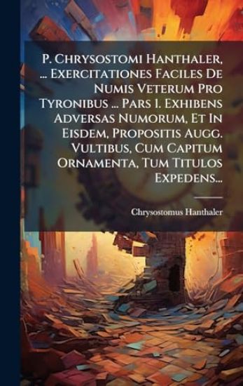 P. Chrysostomi Hanthaler, ... Exercitationes Faciles De Numis Veterum Pro Tyronibus ... Pars 1. Exhibens Adversas Numorum, Et In Eisdem, Propositis Augg. Vultibus, Cum Capitum Ornamenta, Tum Titulos Expedens...