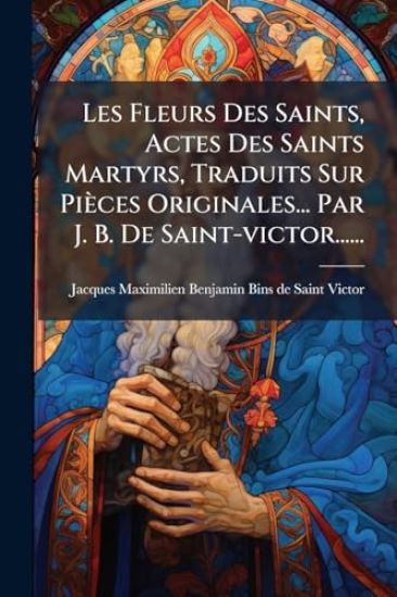 Les Fleurs Des Saints, Actes Des Saints Martyrs, Traduits Sur Pièces Originales... Par J. B. De Saint-victor......