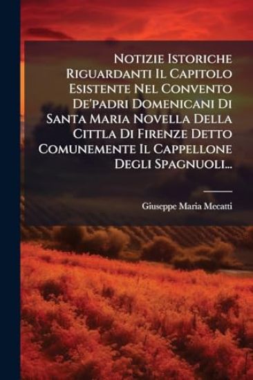 Notizie Istoriche Riguardanti Il Capitolo Esistente Nel Convento De'padri Domenicani Di Santa Maria Novella Della Cittla Di Firenze Detto Comunemente Il Cappellone Degli Spagnuoli...