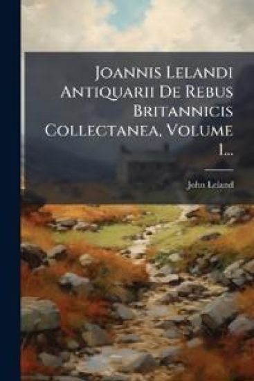 Joannis Lelandi Antiquarii De Rebus Britannicis Collectanea, Volume 1...