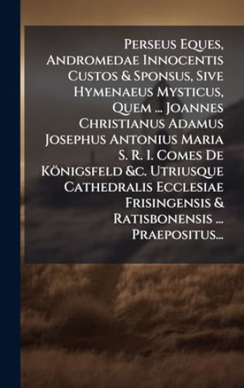 Perseus Eques, Andromedae Innocentis Custos & Sponsus, Sive Hymenaeus Mysticus, Quem ... Joannes Christianus Adamus Josephus Antonius Maria S. R. I. Comes De Königsfeld &c. Utriusque Cathedralis Ecclesiae Frisingensis & Ratisbonensis ... Praepositus...
