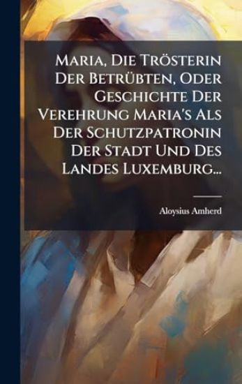 Maria, Die Trösterin Der BetrÃ1/4bten, Oder Geschichte Der Verehrung Maria's Als Der Schutzpatronin Der Stadt Und Des Landes Luxemburg...
