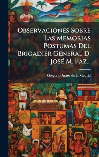 Observaciones Sobre Las Memorias Postumas Del Brigadier General D. JosÃ(c) M. Paz...