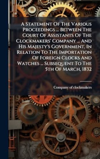 A Statement Of The Various Proceedings ... Between The Court Of Assistants Of The Clockmakers' Company ... And His Majesty's Government, In Relation To The Importation Of Foreign Clocks And Watches ... Subsequent To The 5th Of March, 1832