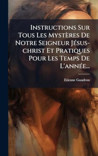 Instructions Sur Tous Les Mystères De Notre Seigneur JÃ(c)sus-christ Et Pratiques Pour Les Temps De L'annÃ(c)e...